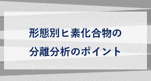 形態別ヒ素化合物の 分離分析のポイント